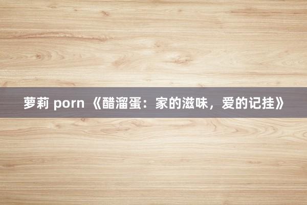 萝莉 porn 《醋溜蛋：家的滋味，爱的记挂》