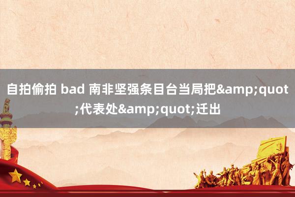 自拍偷拍 bad 南非坚强条目台当局把&quot;代表处&quot;迁出