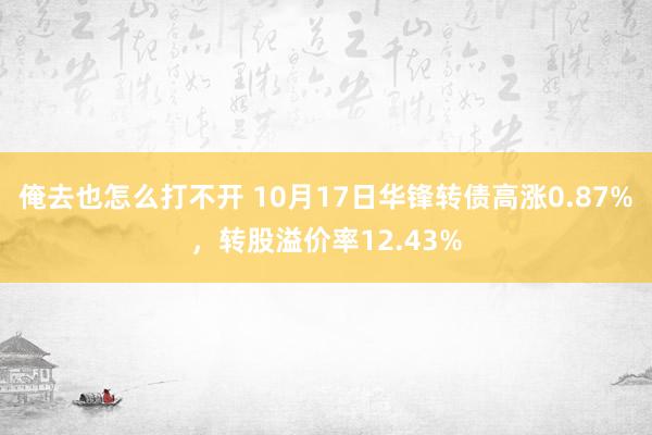 俺去也怎么打不开 10月17日华锋转债高涨0.87%，转股溢价率12.43%