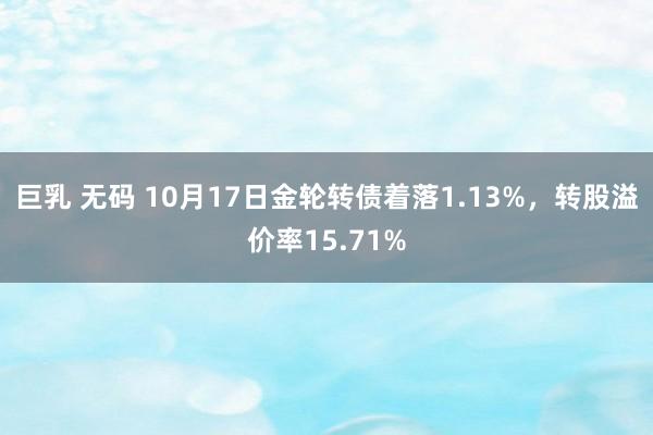 巨乳 无码 10月17日金轮转债着落1.13%，转股溢价率15.71%