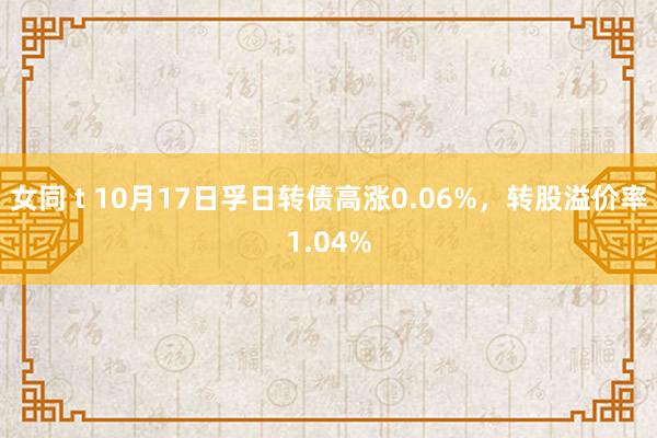 女同 t 10月17日孚日转债高涨0.06%，转股溢价率1.04%