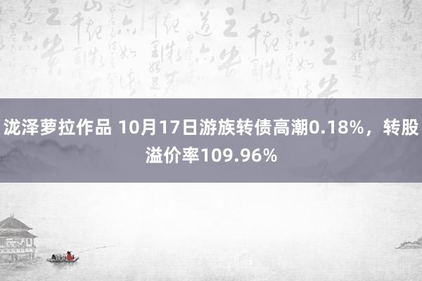 泷泽萝拉作品 10月17日游族转债高潮0.18%，转股溢价率109.96%