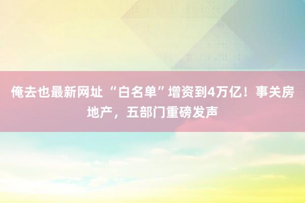 俺去也最新网址 “白名单”增资到4万亿！事关房地产，五部门重磅发声