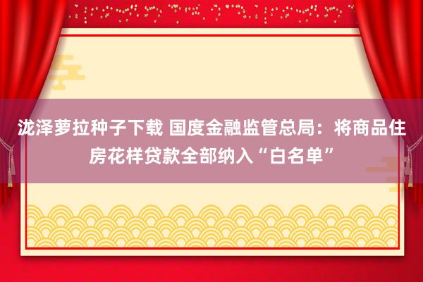 泷泽萝拉种子下载 国度金融监管总局：将商品住房花样贷款全部纳入“白名单”