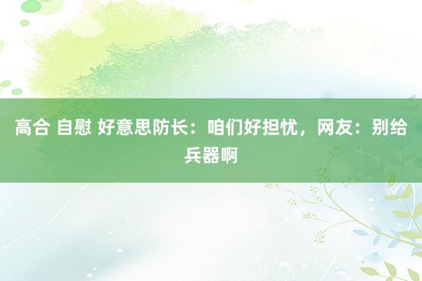 高合 自慰 好意思防长：咱们好担忧，网友：别给兵器啊