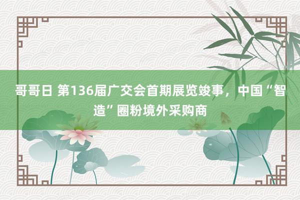 哥哥日 第136届广交会首期展览竣事，中国“智造”圈粉境外采购商