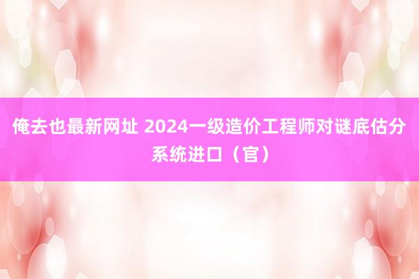 俺去也最新网址 2024一级造价工程师对谜底估分系统进口（官）