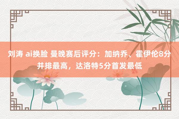 刘涛 ai换脸 曼晚赛后评分：加纳乔、霍伊伦8分并排最高，达洛特5分首发最低