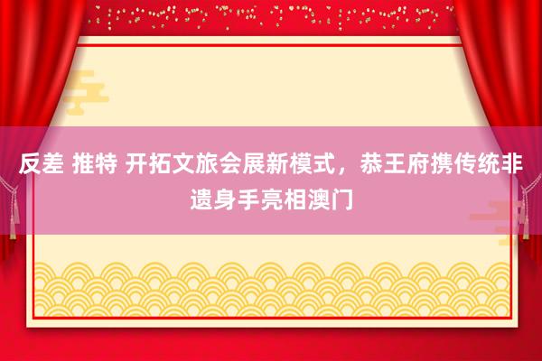 反差 推特 开拓文旅会展新模式，恭王府携传统非遗身手亮相澳门