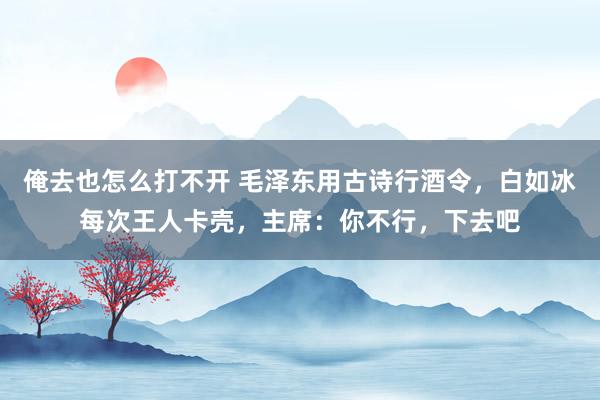 俺去也怎么打不开 毛泽东用古诗行酒令，白如冰每次王人卡壳，主席：你不行，下去吧