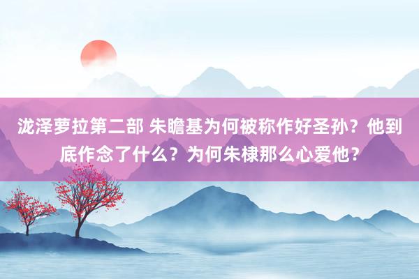 泷泽萝拉第二部 朱瞻基为何被称作好圣孙？他到底作念了什么？为何朱棣那么心爱他？