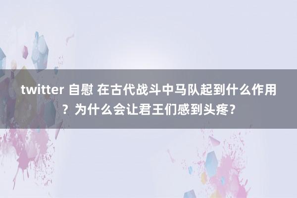 twitter 自慰 在古代战斗中马队起到什么作用？为什么会让君王们感到头疼？