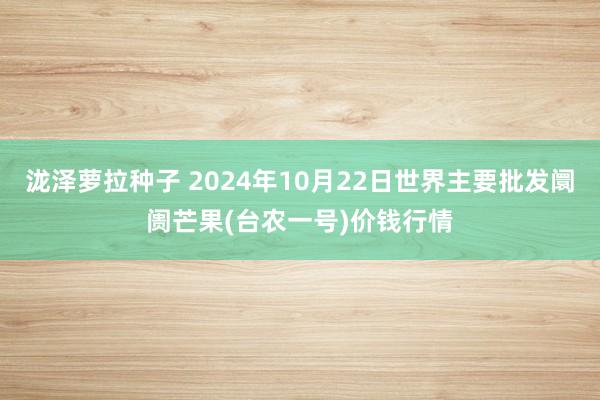 泷泽萝拉种子 2024年10月22日世界主要批发阛阓芒果(台农一号)价钱行情