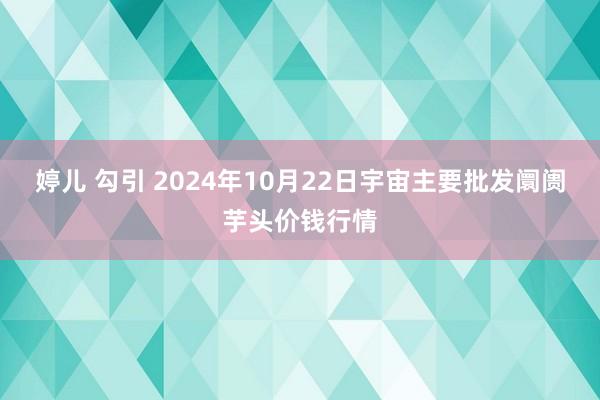 婷儿 勾引 2024年10月22日宇宙主要批发阛阓芋头价钱行情