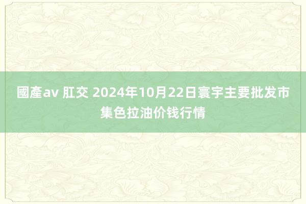 國產av 肛交 2024年10月22日寰宇主要批发市集色拉油价钱行情