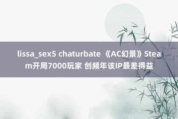 lissa_sex5 chaturbate 《AC幻景》Steam开局7000玩家 创频年该IP最差得益