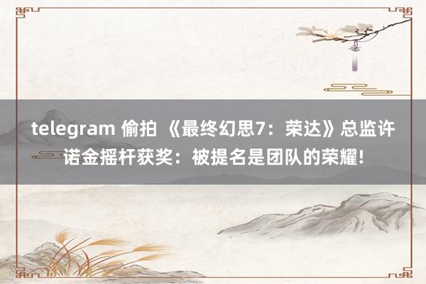 telegram 偷拍 《最终幻思7：荣达》总监许诺金摇杆获奖：被提名是团队的荣耀!