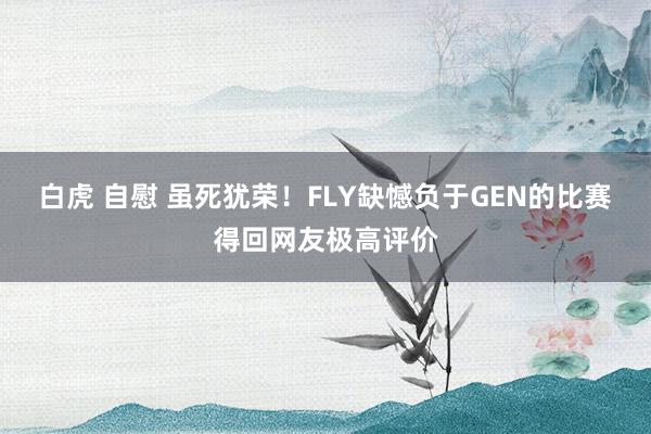 白虎 自慰 虽死犹荣！FLY缺憾负于GEN的比赛得回网友极高评价