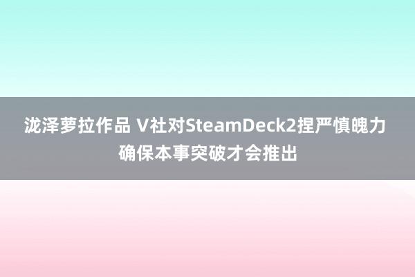 泷泽萝拉作品 V社对SteamDeck2捏严慎魄力 确保本事突破才会推出