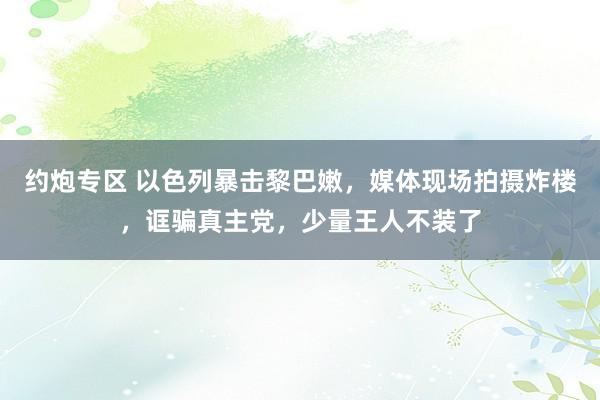 约炮专区 以色列暴击黎巴嫩，媒体现场拍摄炸楼，诓骗真主党，少量王人不装了