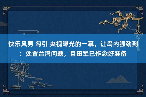 快乐风男 勾引 央视曝光的一幕，让岛内强劲到：处置台湾问题，目田军已作念好准备