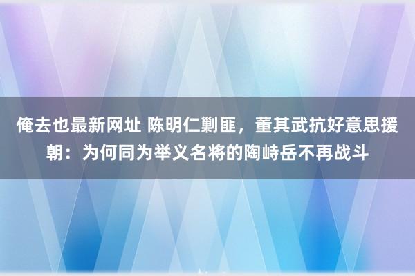 俺去也最新网址 陈明仁剿匪，董其武抗好意思援朝：为何同为举义名将的陶峙岳不再战斗