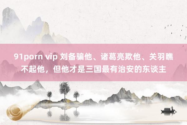 91porn vip 刘备骗他、诸葛亮欺他、关羽瞧不起他，但他才是三国最有治安的东谈主