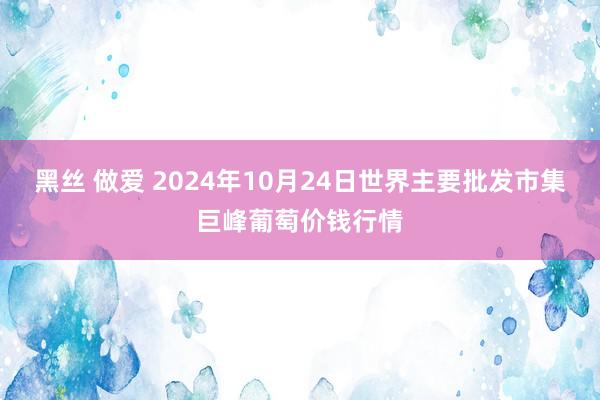 黑丝 做爱 2024年10月24日世界主要批发市集巨峰葡萄价钱行情