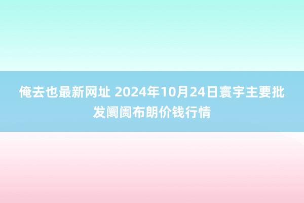 俺去也最新网址 2024年10月24日寰宇主要批发阛阓布朗价钱行情