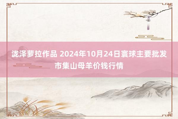 泷泽萝拉作品 2024年10月24日寰球主要批发市集山母羊价钱行情