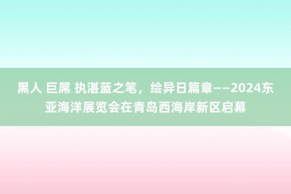 黑人 巨屌 执湛蓝之笔，绘异日篇章——2024东亚海洋展览会在青岛西海岸新区启幕