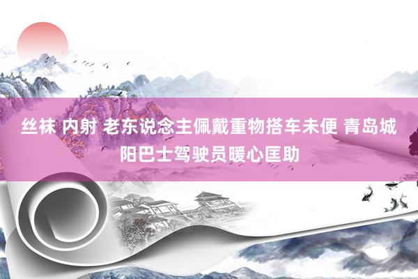 丝袜 内射 老东说念主佩戴重物搭车未便 青岛城阳巴士驾驶员暖心匡助