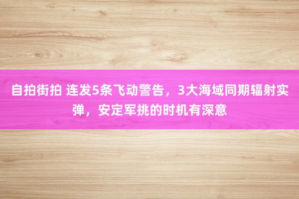 自拍街拍 连发5条飞动警告，3大海域同期辐射实弹，安定军挑的时机有深意