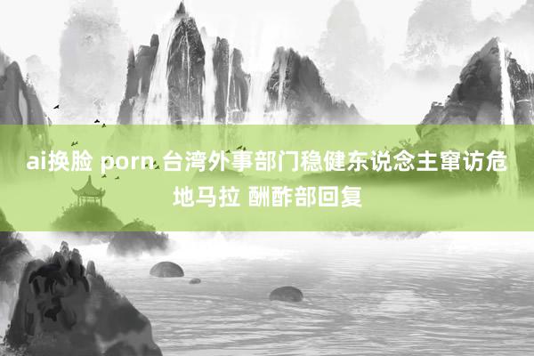 ai换脸 porn 台湾外事部门稳健东说念主窜访危地马拉 酬酢部回复