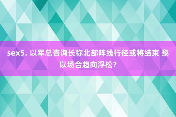 sex5. 以军总咨询长称北部阵线行径或将结束 黎以场合趋向浮松？