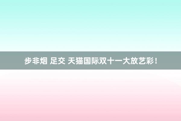 步非烟 足交 天猫国际双十一大放艺彩！