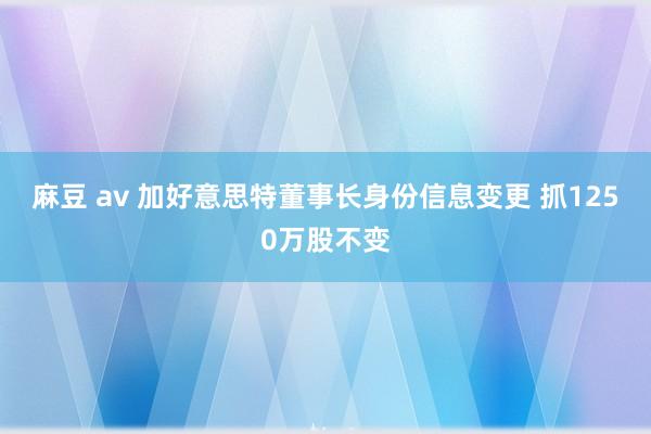 麻豆 av 加好意思特董事长身份信息变更 抓1250万股不变