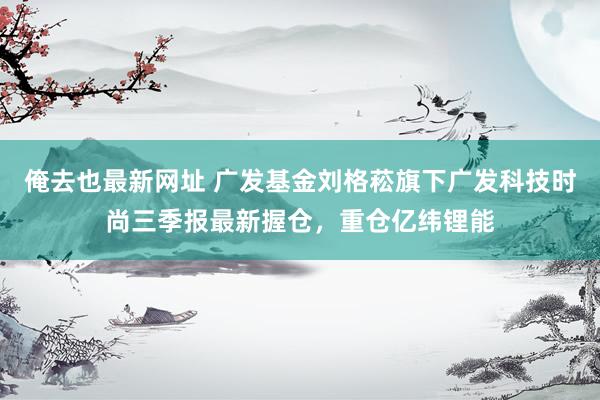 俺去也最新网址 广发基金刘格菘旗下广发科技时尚三季报最新握仓，重仓亿纬锂能