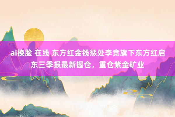 ai换脸 在线 东方红金钱惩处李竞旗下东方红启东三季报最新握仓，重仓紫金矿业