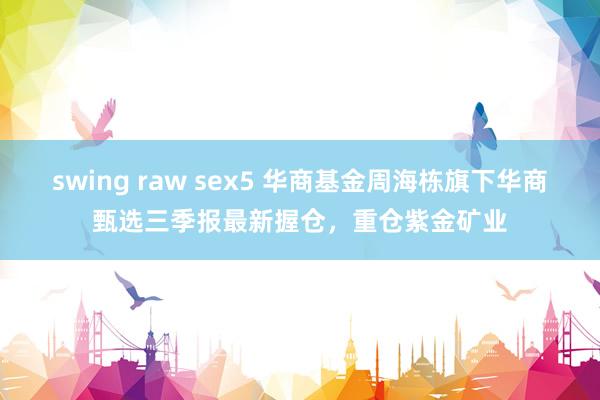 swing raw sex5 华商基金周海栋旗下华商甄选三季报最新握仓，重仓紫金矿业