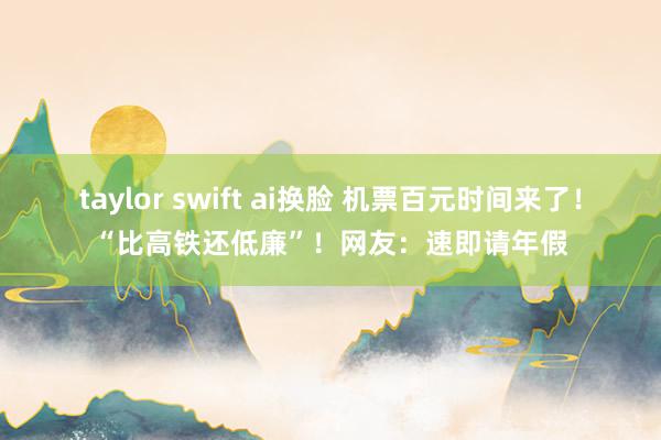 taylor swift ai换脸 机票百元时间来了！“比高铁还低廉”！网友：速即请年假