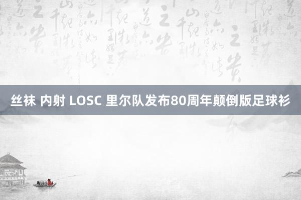 丝袜 内射 LOSC 里尔队发布80周年颠倒版足球衫