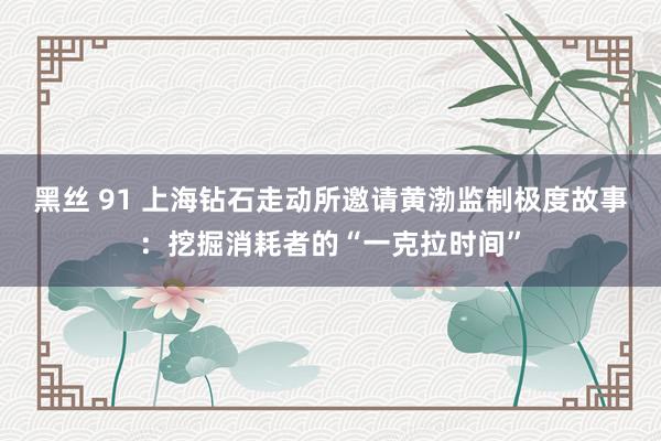 黑丝 91 上海钻石走动所邀请黄渤监制极度故事：挖掘消耗者的“一克拉时间”