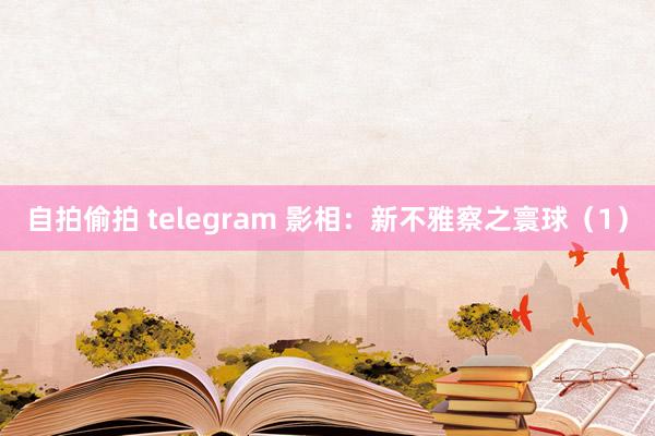 自拍偷拍 telegram 影相：新不雅察之寰球（1）