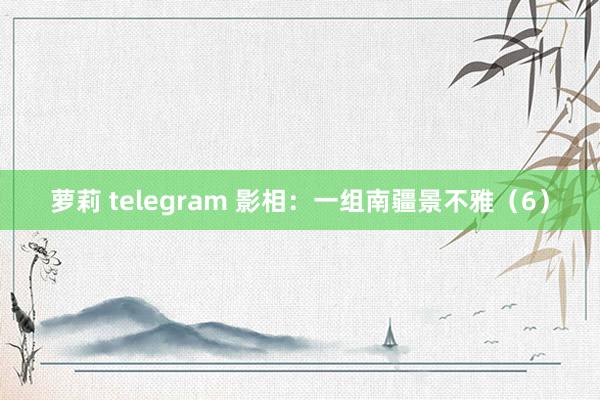 萝莉 telegram 影相：一组南疆景不雅（6）