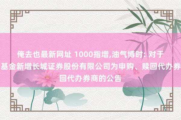 俺去也最新网址 1000指增，油气博时: 对于旗下部分基金新增长城证券股份有限公司为申购、赎回代办券商的公告