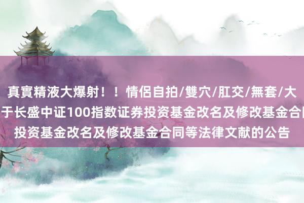 真實精液大爆射！！情侶自拍/雙穴/肛交/無套/大量噴精 长盛100: 对于长盛中证100指数证券投资基金改名及修改基金合同等法律文献的公告