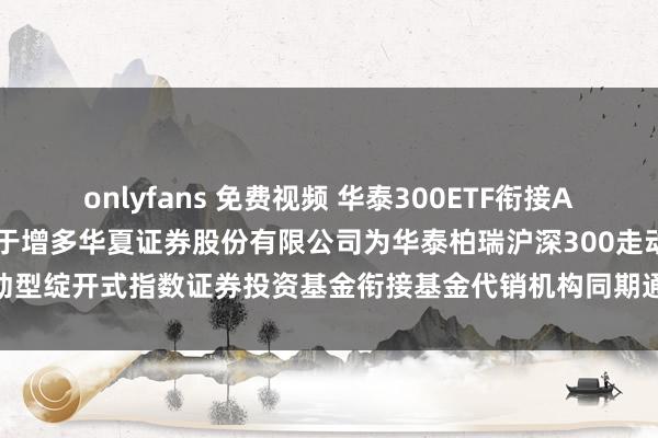 onlyfans 免费视频 华泰300ETF衔接A，华泰300ETF衔接C: 对于增多华夏证券股份有限公司为华泰柏瑞沪深300走动型绽开式指数证券投资基金衔接基金代销机构同期通达基金退换和定投业务的告知