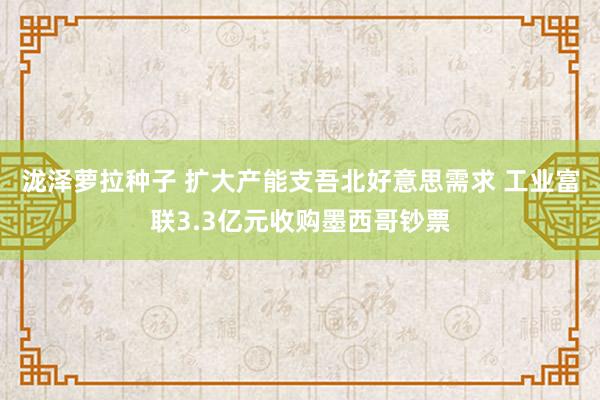 泷泽萝拉种子 扩大产能支吾北好意思需求 工业富联3.3亿元收购墨西哥钞票