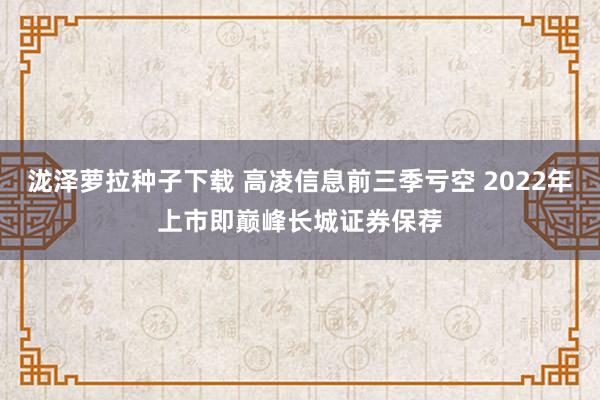 泷泽萝拉种子下载 高凌信息前三季亏空 2022年上市即巅峰长城证券保荐